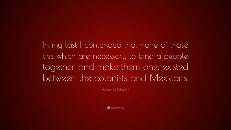 William H. Wharton Quote: “In my last I contended that none of those ties which are necessary to bind a people together and make them one, existed between the colonists and Mexicans.”
