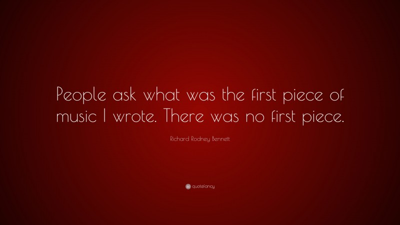 Richard Rodney Bennett Quote: “People ask what was the first piece of music I wrote. There was no first piece.”