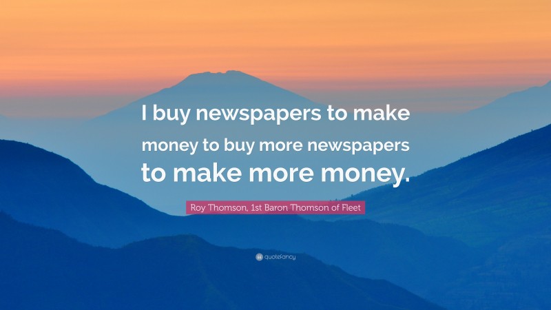 Roy Thomson, 1st Baron Thomson of Fleet Quote: “I buy newspapers to make money to buy more newspapers to make more money.”
