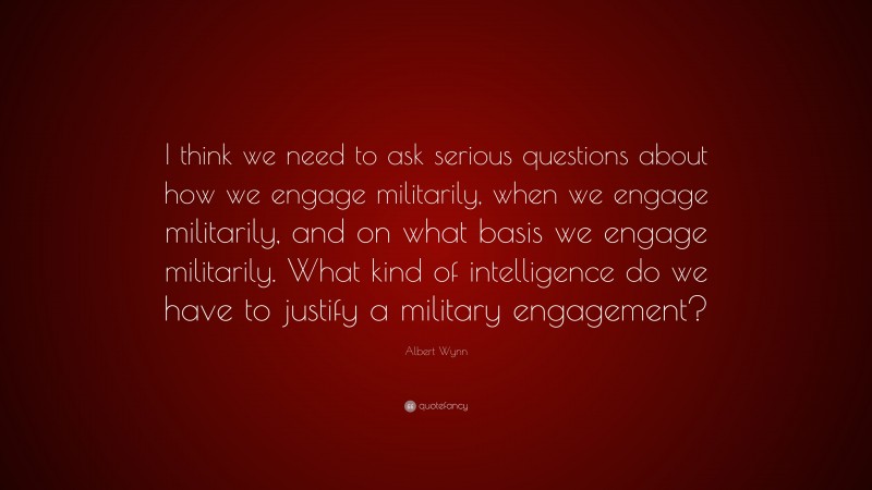 Albert Wynn Quote: “I think we need to ask serious questions about how we engage militarily, when we engage militarily, and on what basis we engage militarily. What kind of intelligence do we have to justify a military engagement?”