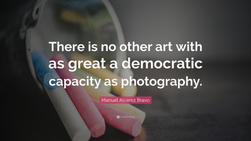 Manuel Alvarez Bravo Quote: “There is no other art with as great a democratic capacity as photography.”