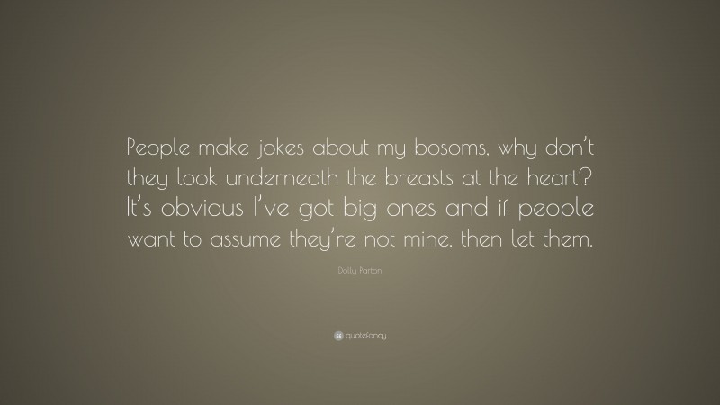Dolly Parton Quote: “People make jokes about my bosoms, why don’t they look underneath the breasts at the heart? It’s obvious I’ve got big ones and if people want to assume they’re not mine, then let them.”