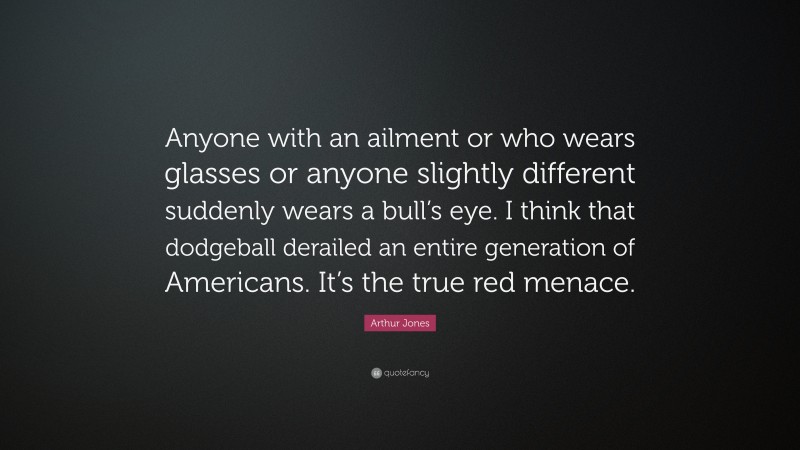 Arthur Jones Quote: “Anyone with an ailment or who wears glasses or anyone slightly different suddenly wears a bull’s eye. I think that dodgeball derailed an entire generation of Americans. It’s the true red menace.”