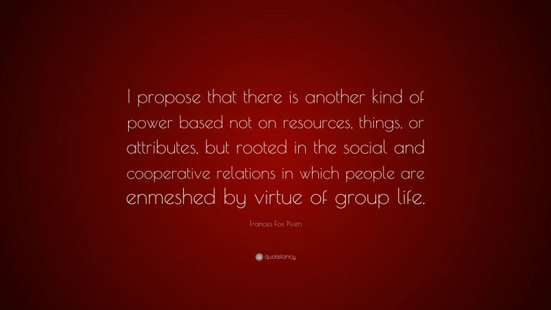 Frances Fox Piven Quote: “I propose that there is another kind of power based not on resources, things, or attributes, but rooted in the social and cooperative relations in which people are enmeshed by virtue of group life.”