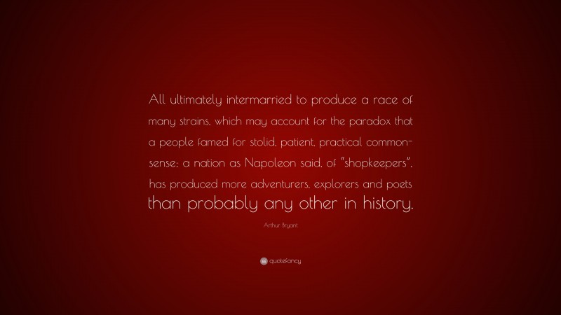 Arthur Bryant Quote: “All ultimately intermarried to produce a race of many strains, which may account for the paradox that a people famed for stolid, patient, practical common-sense; a nation as Napoleon said, of “shopkeepers”, has produced more adventurers, explorers and poets than probably any other in history.”