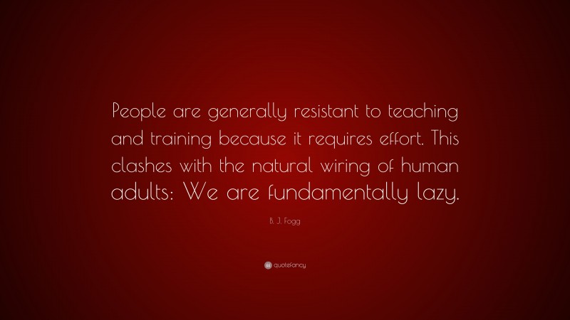 B. J. Fogg Quote: “People are generally resistant to teaching and training because it requires effort. This clashes with the natural wiring of human adults: We are fundamentally lazy.”