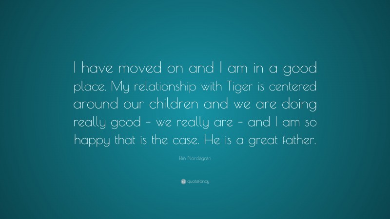 Elin Nordegren Quote: “I have moved on and I am in a good place. My relationship with Tiger is centered around our children and we are doing really good – we really are – and I am so happy that is the case. He is a great father.”