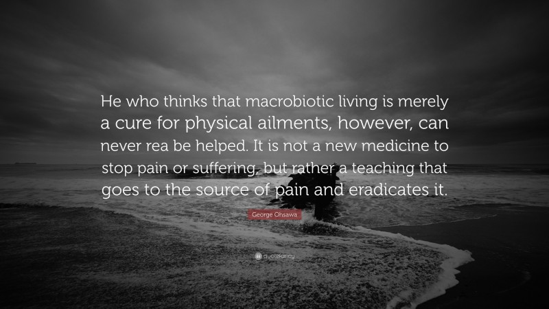 George Ohsawa Quote: “He who thinks that macrobiotic living is merely a cure for physical ailments, however, can never rea be helped. It is not a new medicine to stop pain or suffering, but rather a teaching that goes to the source of pain and eradicates it.”