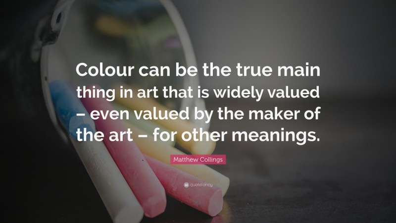 Matthew Collings Quote: “Colour can be the true main thing in art that is widely valued – even valued by the maker of the art – for other meanings.”