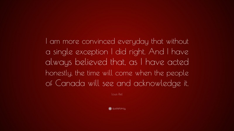 Louis Riel Quote: “I am more convinced everyday that without a single exception I did right. And I have always believed that, as I have acted honestly, the time will come when the people of Canada will see and acknowledge it.”