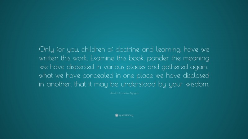 Heinrich Cornelius Agrippa Quote: “Only for you, children of doctrine and learning, have we written this work. Examine this book, ponder the meaning we have dispersed in various places and gathered again; what we have concealed in one place we have disclosed in another, that it may be understood by your wisdom.”