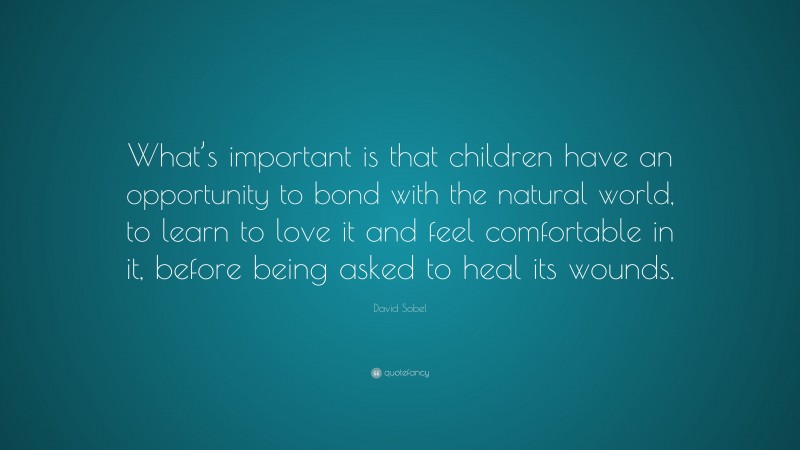 David Sobel Quote: “What’s important is that children have an opportunity to bond with the natural world, to learn to love it and feel comfortable in it, before being asked to heal its wounds.”