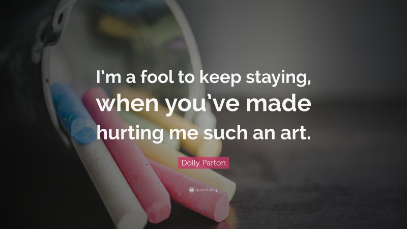 Dolly Parton Quote: “I’m a fool to keep staying, when you’ve made hurting me such an art.”