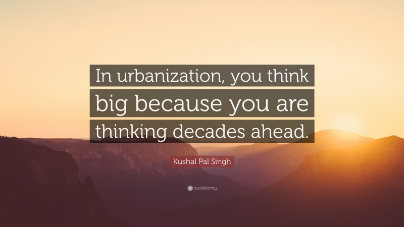 Kushal Pal Singh Quote: “In urbanization, you think big because you are thinking decades ahead.”