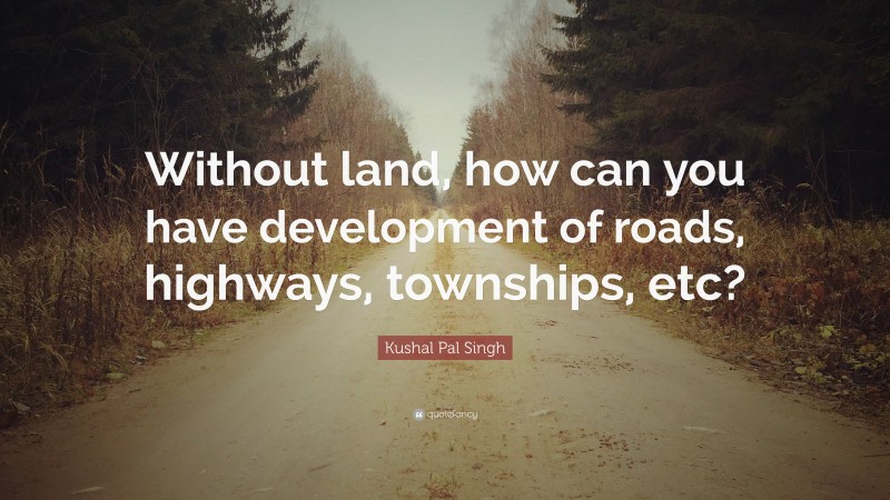 Kushal Pal Singh Quote: “Without land, how can you have development of roads, highways, townships, etc?”