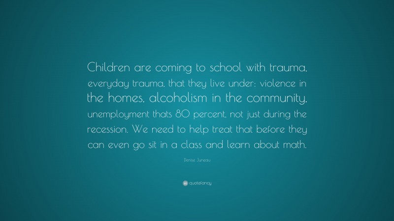 Denise Juneau Quote: “Children are coming to school with trauma, everyday trauma, that they live under: violence in the homes, alcoholism in the community, unemployment thats 80 percent, not just during the recession. We need to help treat that before they can even go sit in a class and learn about math.”