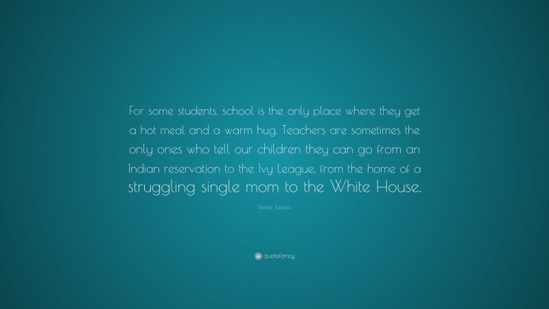 Denise Juneau Quote: “For some students, school is the only place where they get a hot meal and a warm hug. Teachers are sometimes the only ones who tell our children they can go from an Indian reservation to the Ivy League, from the home of a struggling single mom to the White House.”