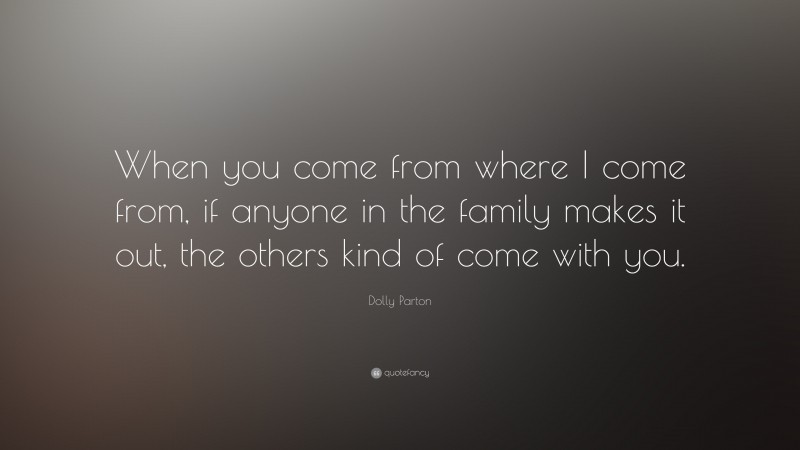 Dolly Parton Quote: “When you come from where I come from, if anyone in the family makes it out, the others kind of come with you.”
