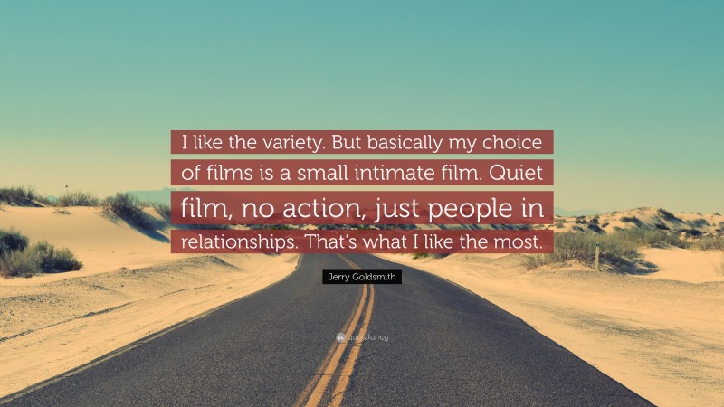 Jerry Goldsmith Quote: “I like the variety. But basically my choice of films is a small intimate film. Quiet film, no action, just people in relationships. That’s what I like the most.”