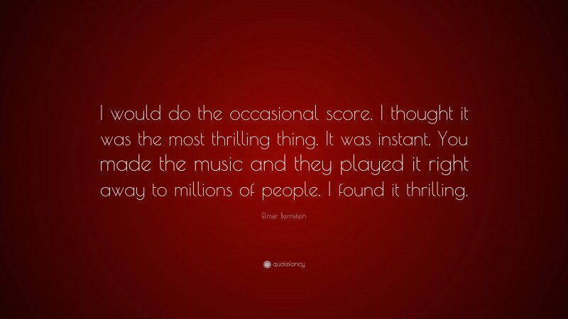 Elmer Bernstein Quote: “I would do the occasional score. I thought it was the most thrilling thing. It was instant. You made the music and they played it right away to millions of people. I found it thrilling.”