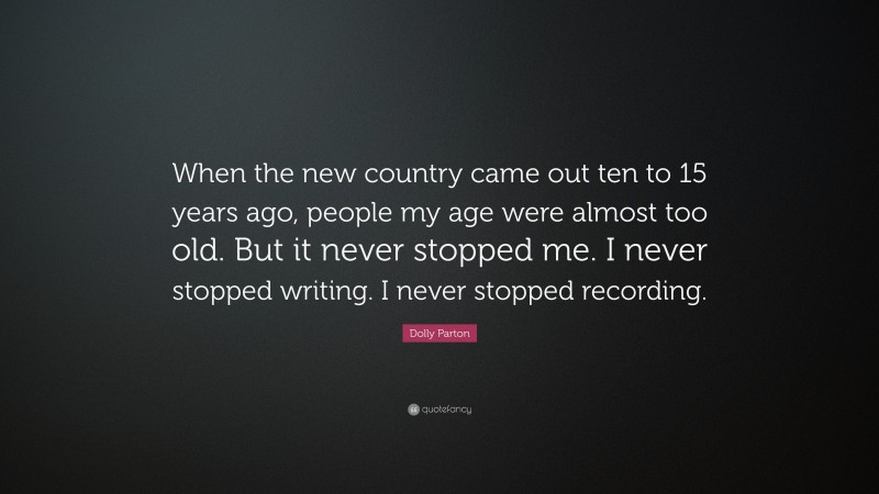Dolly Parton Quote: “When the new country came out ten to 15 years ago, people my age were almost too old. But it never stopped me. I never stopped writing. I never stopped recording.”