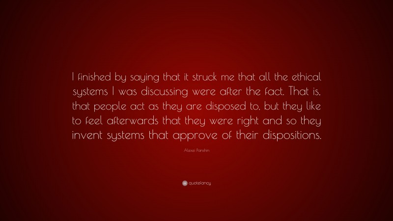 Alexei Panshin Quote: “I finished by saying that it struck me that all the ethical systems I was discussing were after the fact. That is, that people act as they are disposed to, but they like to feel afterwards that they were right and so they invent systems that approve of their dispositions.”