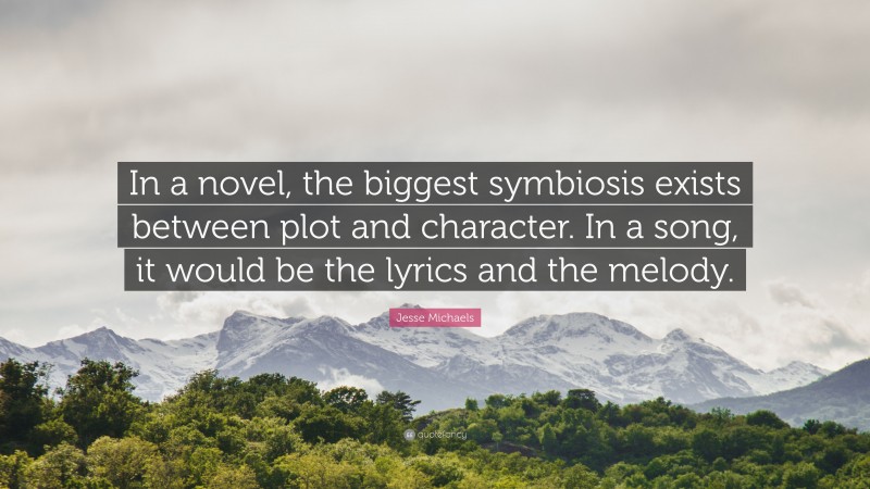 Jesse Michaels Quote: “In a novel, the biggest symbiosis exists between plot and character. In a song, it would be the lyrics and the melody.”