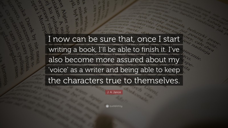 J. A. Jance Quote: “I now can be sure that, once I start writing a book, I’ll be able to finish it. I’ve also become more assured about my ‘voice’ as a writer and being able to keep the characters true to themselves.”