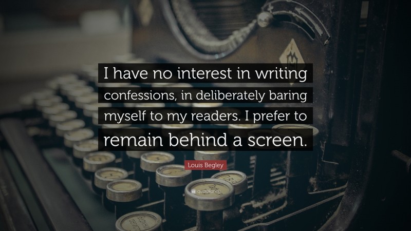 Louis Begley Quote: “I have no interest in writing confessions, in deliberately baring myself to my readers. I prefer to remain behind a screen.”