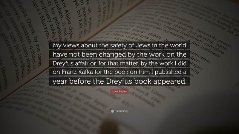 Louis Begley Quote: “My views about the safety of Jews in the world have not been changed by the work on the Dreyfus affair or, for that matter, by the work I did on Franz Kafka for the book on him I published a year before the Dreyfus book appeared.”