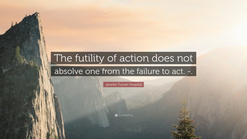 Janette Turner Hospital Quote: “The futility of action does not absolve one from the failure to act. -.”