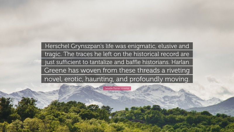 Janette Turner Hospital Quote: “Herschel Grynszpan’s life was enigmatic, elusive and tragic. The traces he left on the historical record are just sufficient to tantalize and baffle historians. Harlan Greene has woven from these threads a riveting novel, erotic, haunting, and profoundly moving.”