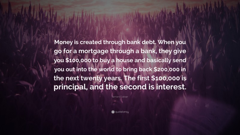 Bernard Lietaer Quote: “Money is created through bank debt. When you go for a mortgage through a bank, they give you $100,000 to buy a house and basically send you out into the world to bring back $200,000 in the next twenty years. The first $100,000 is principal, and the second is interest.”