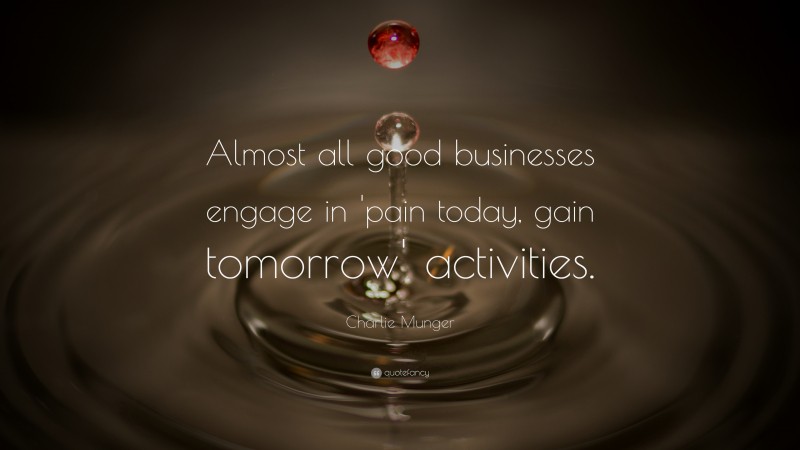 Charlie Munger Quote: “Almost all good businesses engage in ‘pain today, gain tomorrow’ activities.”