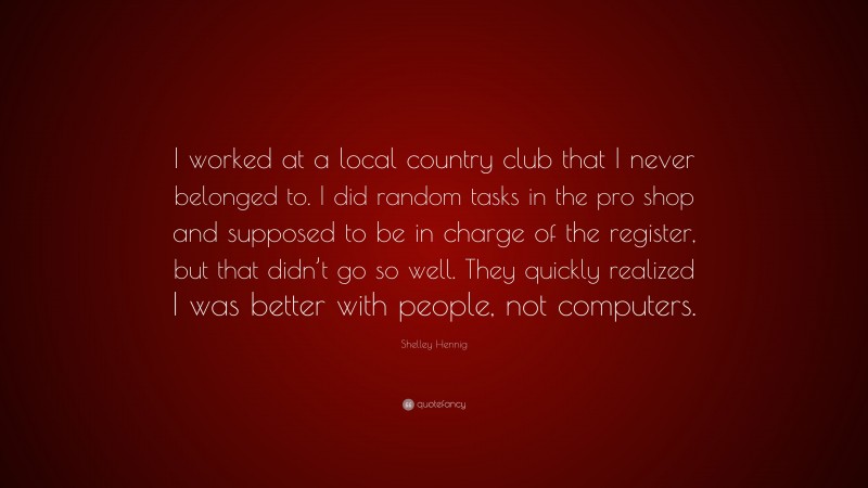 Shelley Hennig Quote: “I worked at a local country club that I never belonged to. I did random tasks in the pro shop and supposed to be in charge of the register, but that didn’t go so well. They quickly realized I was better with people, not computers.”