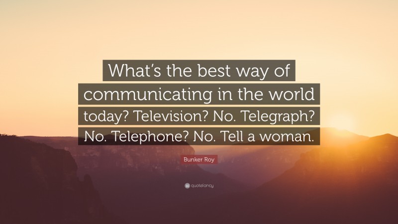 Bunker Roy Quote: “What’s the best way of communicating in the world today? Television? No. Telegraph? No. Telephone? No. Tell a woman.”
