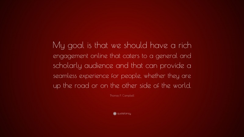 Thomas P. Campbell Quote: “My goal is that we should have a rich engagement online that caters to a general and scholarly audience and that can provide a seamless experience for people, whether they are up the road or on the other side of the world.”