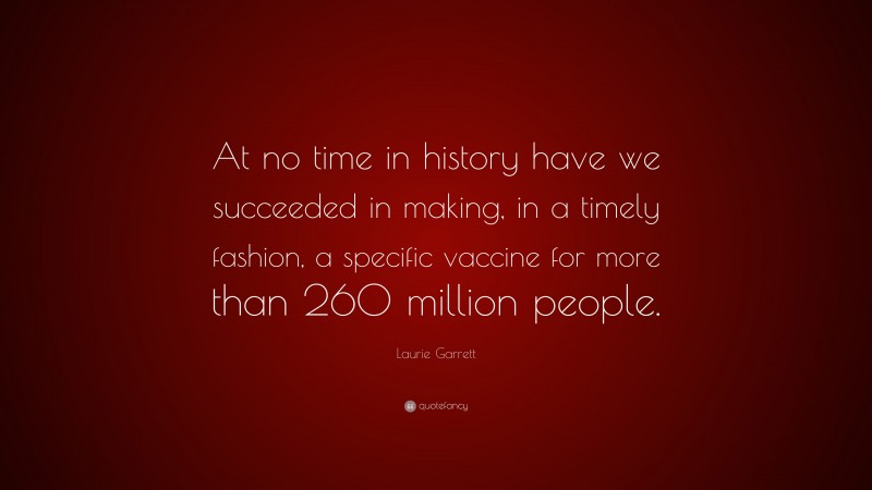 Laurie Garrett Quote: “At no time in history have we succeeded in making, in a timely fashion, a specific vaccine for more than 260 million people.”