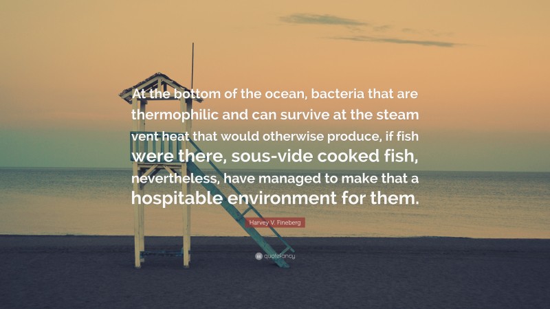 Harvey V. Fineberg Quote: “At the bottom of the ocean, bacteria that are thermophilic and can survive at the steam vent heat that would otherwise produce, if fish were there, sous-vide cooked fish, nevertheless, have managed to make that a hospitable environment for them.”