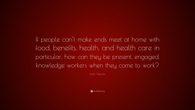 Mark T Bertolini Quote: “If people can’t make ends meet at home with food, benefits, health, and health care in particular, how can they be present, engaged, knowledge workers when they come to work?”