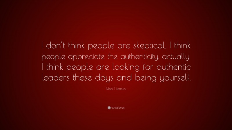 Mark T Bertolini Quote: “I don’t think people are skeptical. I think people appreciate the authenticity, actually. I think people are looking for authentic leaders these days and being yourself.”