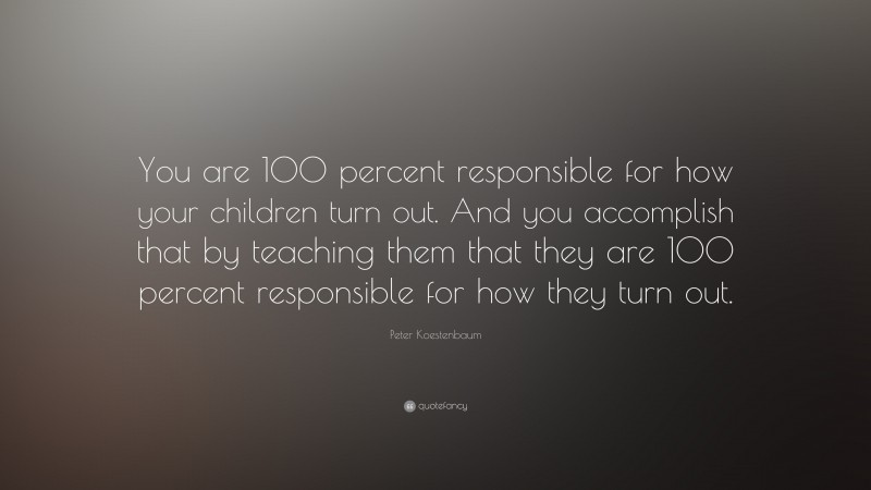 Peter Koestenbaum Quote: “You are 100 percent responsible for how your children turn out. And you accomplish that by teaching them that they are 100 percent responsible for how they turn out.”