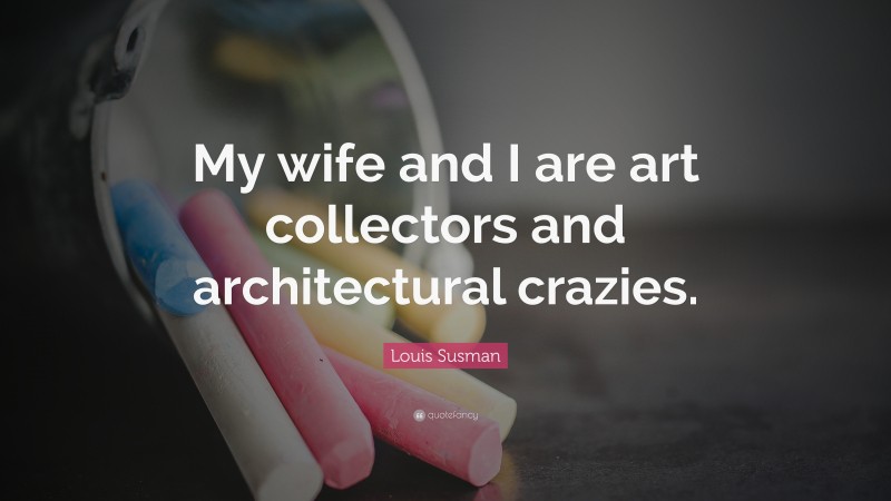 Louis Susman Quote: “My wife and I are art collectors and architectural crazies.”