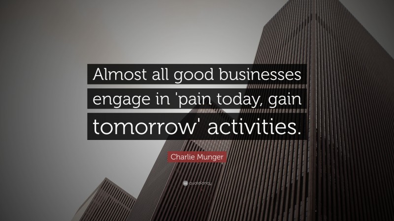 Charlie Munger Quote: “Almost all good businesses engage in ‘pain today, gain tomorrow’ activities.”