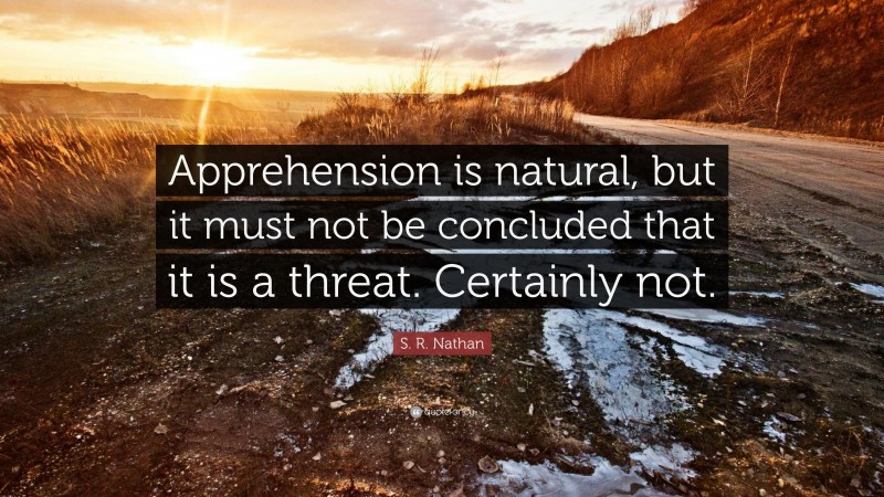 S. R. Nathan Quote: “Apprehension is natural, but it must not be concluded that it is a threat. Certainly not.”