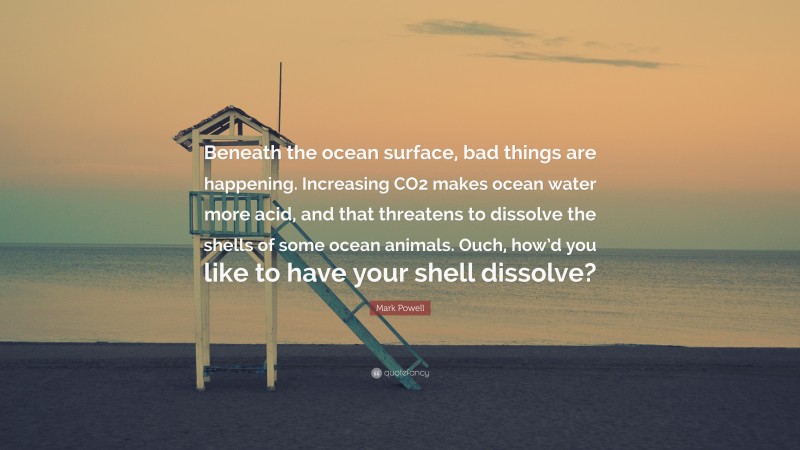 Mark Powell Quote: “Beneath the ocean surface, bad things are happening. Increasing CO2 makes ocean water more acid, and that threatens to dissolve the shells of some ocean animals. Ouch, how’d you like to have your shell dissolve?”