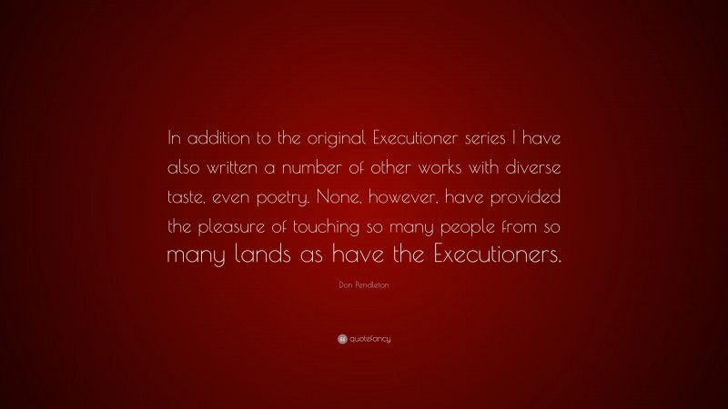 Don Pendleton Quote: “In addition to the original Executioner series I have also written a number of other works with diverse taste, even poetry. None, however, have provided the pleasure of touching so many people from so many lands as have the Executioners.”
