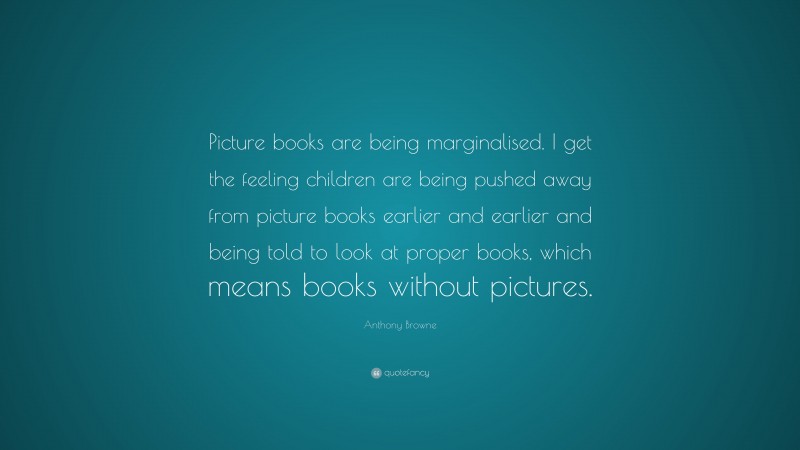 Anthony Browne Quote: “Picture books are being marginalised. I get the feeling children are being pushed away from picture books earlier and earlier and being told to look at proper books, which means books without pictures.”