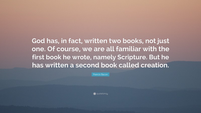 Francis Bacon Quote: “God has, in fact, written two books, not just one. Of course, we are all familiar with the first book he wrote, namely Scripture. But he has written a second book called creation.”