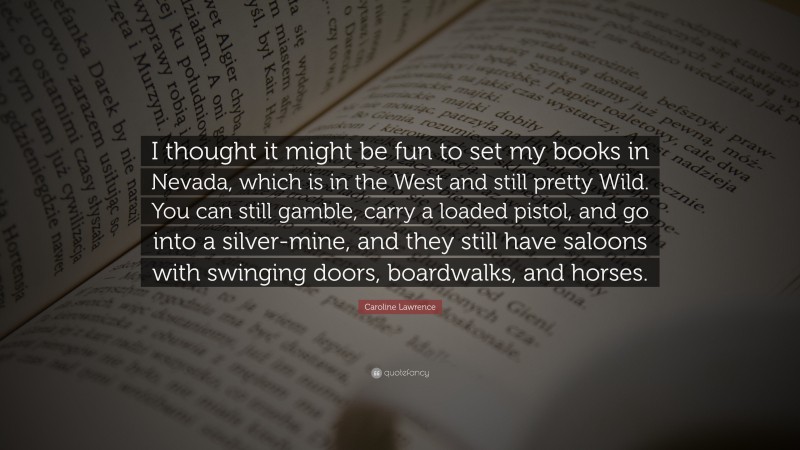 Caroline Lawrence Quote: “I thought it might be fun to set my books in Nevada, which is in the West and still pretty Wild. You can still gamble, carry a loaded pistol, and go into a silver-mine, and they still have saloons with swinging doors, boardwalks, and horses.”